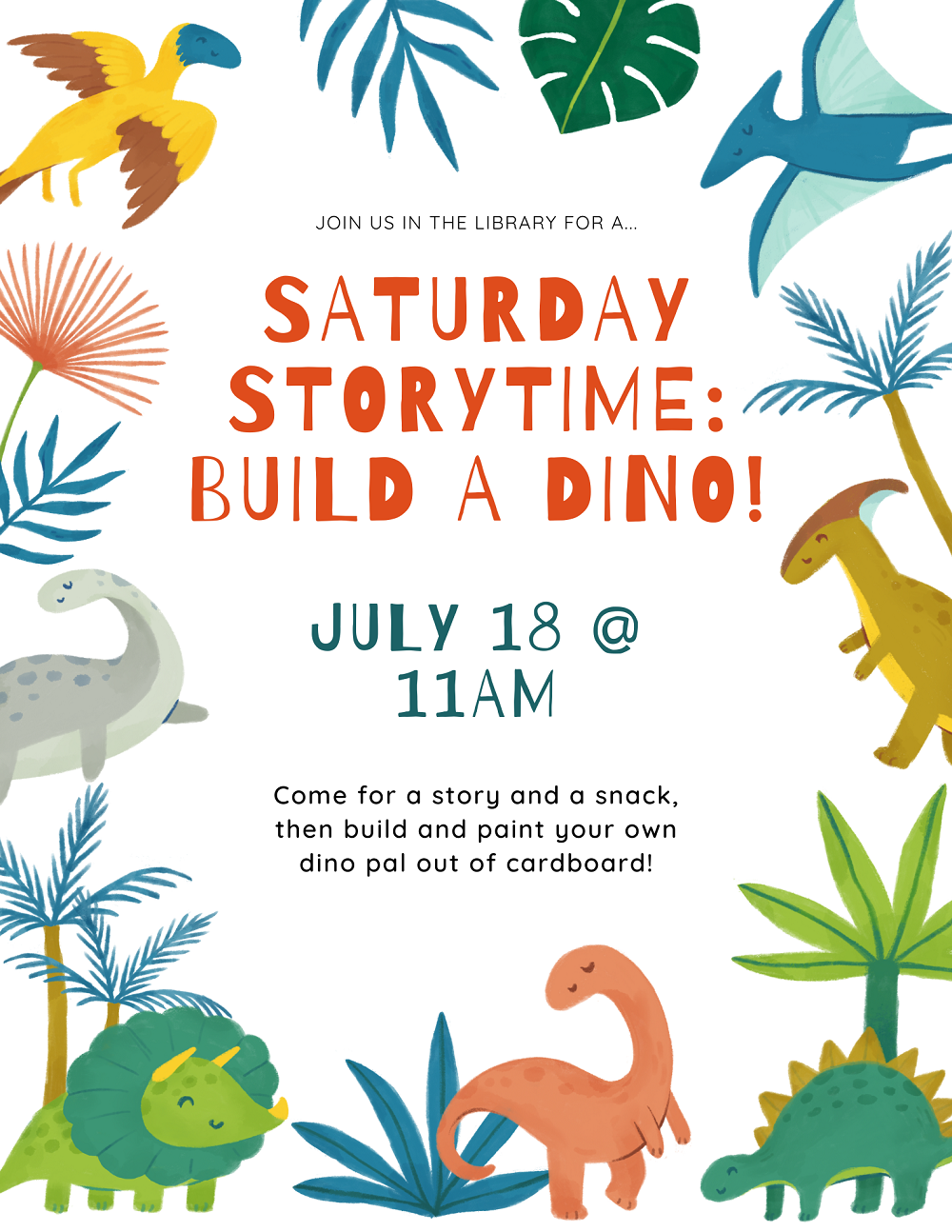 Flyer with text that reads Saturday Storytime: Build a Dino on July 18th at 11am. Come for a story and a snack, then we'll build and paint a dino friend. Surrounding the text are several kinds of colorful dinosaurs and plants.